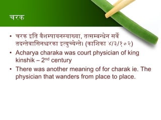 चरक
• चरक इश्वत र्वैशम्पायनस्याख्या, तत्सम्बन्त्धेन सर्वे
तदन्त्तेर्वाश्वसनश्चरका इत्युच्येन्त्ते। (काश्वशका ४/३/१०२)
• Acharya charaka was court physician of king
kinshik – 2nd century
• There was another meaning of for charak ie. The
physician that wanders from place to place.
 