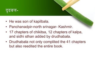 दृढबल-
• He was son of kapilbala.
• Panchanadpir-north srinagar- Kashmir.
• 17 chapters of chikitsa, 12 chapters of kalpa,
and sidhi sthan added by drudhabala.
• Drudhabala not only complited the 41 chapters
but also reedited the entire book.
 