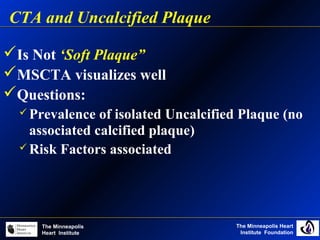 The Minneapolis Heart
Institute Foundation
The Minneapolis
Heart Institute
Is Not ‘Soft Plaque”
MSCTA visualizes well
Questions:
 Prevalence of isolated Uncalcified Plaque (no
associated calcified plaque)
 Risk Factors associated
CTA and Uncalcified Plaque
 