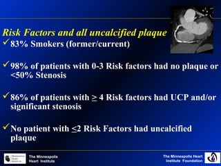 The Minneapolis Heart
Institute Foundation
The Minneapolis
Heart Institute
Risk Factors and all uncalcified plaque
83% Smokers (former/current)
98% of patients with 0-3 Risk factors had no plaque or
<50% Stenosis
86% of patients with > 4 Risk factors had UCP and/or
significant stenosis
No patient with <2 Risk Factors had uncalcified
plaque
 