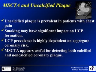 The Minneapolis Heart
Institute Foundation
The Minneapolis
Heart Institute
Uncalcified plaque is prevalent in patients with chest
pain
Smoking may have significant impact on UCP
formation.
UCP prevalence is highly dependent on aggregate
coronary risk.
MSCTA appears useful for detecting both calcified
and noncalcified coronary plaque.
MSCTA and Uncalcified Plaque
 