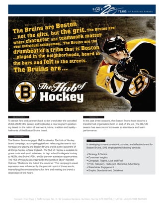 YEARS     OF BUILDING BRANDS




To attract fans and partners back to the brand after the cancelled     In the past three seasons, the Boston Bruins have become a
2004-2005 NHL season and to develop a new long-term position-          transformed organisation both on and off the ice. The 08/09
ing based on the notion of teamwork, home, tradition and loyalty –     season has seen record increases in attendance and team
hallmarks of the Boston Bruins brand.                                  performance.



The Boston Bruins engaged SME to develop The Hub of Hockey
brand campaign, a compelling platform re ecting the team’s rich           In developing a more consistent, concise, and effective brand for
heritage and placing the Boston Bruins brand at the epicentre of          Boston Bruins, SME employed the following services:
all things hockey in New England. The Hub of Hockey is scalable to
grass roots and youth initiatives, to high school/collegiate hockey,
to NESN, the Bruins’ RSN, and to partner activation opportunities.
The Hub of Hockey was inspired by the words of Oliver Wendell
Holmes, “Boston is the hub of the universe.” The campaign’s visual
expression was in uenced by the patriotic spirit of those words,
intensifying the emotional bond for fans and making the brand a
destination of the heart.
 