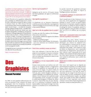 Des
Graphistes
Le graphiste ( ou designer graphique ) est un généraliste
de la mise en forme visuelle, il dessine « à dessein » -    
souvent dans le cadre d’une commande - les différents
éléments graphiques d’un processus de communication.
(Définition donnée par une assemblée de graphistes
en juin 1987 lors des états généraux de la Culture).
Vincent Perrottet est un graphiste indépendant
qui a contribué au collectif Grapus où il a œuvré
de 1983 à 1989 après ses études de vidéo et cinéma
à l’Ensad à Paris. En 1989, Vincent Perrottet
et Gérard Paris-Clavel créent les Graphistes Associés,
atelier issu de Grapus : « un atelier de conception
d’images publiques d’utilité sociale ». De 2000 à 2013,
Vincent Perrottet travaille avec Anette Lenz, pour
les théâtres d’Angoulême, de Mulhouse, de Chaumont
et d’Auxerre. Il enseigne également à l’Esad d’Amiens,
à l’École d’Art du Havre, à l’École d’Architecture
de Marne la Vallée, et participe à l’organisation et
à la direction artistique du Festival international
de l’affiche de Chaumont de 2002 à 2009. Il explore
la relation entre le texte et les images, ancre son travail
dans l’actualité, les expériences de travail collaboratif
et une pensée militante face au monde de la publicité
et de la propagande visuelle.
L’intégralité du texte ici présenté est accessible sur le
site officiel de Vincent Perrottet :
https://vincentperrottet.com.
Qu’est ce qu’un graphiste ?
Quelqu’un qui lit, écrit et, s’il le peut, invente
des formes graphiques, des signes et combinaisons
de signes.
Que signifie le graphisme ?
Le graphisme est un domaine d’expression
au service ou non de la collectivité, ce qui suppose de
maîtriser le langage et le sens des formes, leur usage
et leur mode de diffusion.
Quel est le rôle du graphiste dans la société ?
Le même que celui d’un médecin, d’un boulanger,
d’une actrice, d’un ouvrier....
- par sa pratique, améliorer les rapports et les relations
entre les humains,
- améliorer la qualité du regard,
- rendre les choses lisibles lorsque c’est nécessaire,
- sans cesse réinventer son vocabulaire formel
et sa grammaire.
Peut-il être considéré comme un artiste ?
Pour créer réellement, il faut être libre de son
temps, de son économie et raisonner en doutant.
Tout le monde doit essayer d’être un artiste ;
c’est à cet endroit que l’on perçoit le mieux le sens
de la vie et des choses.
Le graphiste a t-il une responsabilité sociale
spécifique ?
Comme toute personne qui maîtrise une tech-
nique ou un langage nécessaire à l’organisation
humaine, le graphiste est responsable de ses
actes et de ses images. Un grand nombre de
graphistes produit des messages auxquels il ne
croit pas, sans y mettre d’exigence artistique, en
calquant l’idéologie et les méthodes des comman-
ditaires. C’est le domaine de la publicité rempli
d’irresponsables visuels corrompus par l’argent,
le confort petit-bourgeois et l’illusion de côtoyer
le pouvoir. Aujourd’hui dans les pays dévelop-
pés, il y a saturation et pollution visuelle des
espaces publics et privés par les images (sans ima-
gination ni invention) de la consommation de
masse.
La grande majorité des graphistes participe
à ce mouvement qui abîme le regard et
l’intelligence de leurs concitoyens.
Le graphisme politique et social existe-t-il ?
Comment le définir ?
Tout le monde peut et doit s’intéresser à la vie
de la cité, c’est la signification de l’engagement
politique et social. Il existe un grand nombre
d’associations et de groupes auxquels le graphiste
peut participer en mettant en forme les idées s’il
en partage les valeurs. Un graphiste, quand il a
une idée originale ne doit pas hésiter à la traduire
dans son art et à la diffuser par ses propres
moyens.
Quels sujet / commandes traitez-vous le plus
souvent ou préférez-vous traiter ?
Tout sujet qui nous donne l’envie et
la possibilité de réfléchir, de créer, de s’amuser, de
développer une relation de complicité avec
les commanditaires et surtout qui par sa nature
respecte le public et nous-même. Le choix est
aujourd’hui assez simple : un(e) metteur en scène
de théâtre ou d’expositions, un(e) responsable
d’association ou d’organisation œuvrant pour le
bien collectif, un(e) responsable de la santé
publique, un(e) architecte de talent proposent plus à
nos yeux qu’un directeur de marketing qui
veut vendre le millionième rasoir jetable non
recyclable. [...]
Quels sont vos médias ou moyens d’expression
préférés ?
Pour nous, tout support qui ne dégrade pas
l’environnement (un panneau 3 x 4 m abîme souvent
l’espace urbain), est bon dès lors que l’on nous
laisse être bons. L’affiche est un support d’image
que nous apprécions. C’est beau de réussir à
concentrer en une image le sens d’une mise en
scène de théâtre ou d’une revendication. Une fois
sa fonction d’information remplie, une affiche
réussie, parce qu’elle est forte, belle ou réellement
subversive et bien imprimée, peut encore
continuer à nourrir l’œil et l’esprit de générations de
spectateurs, musées ou fonds particuliers. [...]
Vincent Perrottet
En 1998, un jeune graphiste allemand posa une
série de questions à des créateurs de formes
graphiques dont les Graphistes Associés.
Voici les réflexions que notre collectif lui renvoya et
qui valent encore pour aujourd’hui.
12
 