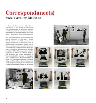 Correspondance(s)
avec l’Atelier McClane
Le dispositif Correspondance(s) s’adresse
aux lycéens et leur permet la découverte
d’un processus créatif, de questionner la notion
de référence en art, de rencontrer des œuvres
et des artistes. Ces rencontres donnent lieu chaque
année à la réalisation d’une édition collective.
Pour la deuxième édition de Correspondance(s),
l’Atelier McClane est intervenu à l’école
d’art de janvier à mai 2022. Les artistes ont
proposé une sélection de huit œuvres issues de
la collection de l’Artothèque et amorcé avec les
élèves une réflexion sur la culture de masse,
la standardisation et la reproductibilité des images.
Suite à la présentation de ces œuvres aux élèves par
lesmédiateursdel’Artothèque, lespremièresrecherches
graphiques ont débuté avec l’Atelier McClane.
Ces recherches ont permis l’élaboration et
la réalisation d’affiches imprimées en sérigraphie.
Suite à l’impression des affiches dans l’atelier de
l’École d’art, l’établissement des élèves a permis le
collage des affiches réalisées. Chacun s’est questionné
sur les correspondances entre les lieux envisagés pour
le collage et les messages véhiculés par les affiches.
14
 