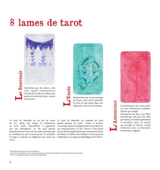 Caractérisé par des coeurs plein
les yeux, l’Amoureux symbolise
l’amour qui aveugle.
L’Amoureux fait face à une fleur
symbolisant celle que l’on offre
par amour. Les étoiles représentent
le paradoxe entre un amour
qui aveugle et l’amour rempli
d’affection dans sa dimension
mystérieuse, magique.
Symbolisée par des arbres, cette
carte signifie l’omniprésence
et la sûreté. En effet, les arbres sont
partout et survivront à tout, comme
les hommes.
Représentée par un personnage
qui fume, cette carte symbolise
le point de non-retour dans une
expérience, l’excès de ses limites.
Le tarot de Marseille est un jeu de cartes
du xvie
siècle, qui intègre la cartomancie
au xviiie
siècle. Aujourd’hui, il appartient
aux arts divinatoires, on dit qu’il permet
deprédirel’avenir.Pourcela, lescartessonttiréespar
le consultant1
ou par le taromancien2
. Il interprète
le tirage en utilisant les allégories3
qui ornent les
cartes.
Le tarot de Marseille est composé de deux
grands groupes de cartes : lames et arcanes.
Les arcanes majeurs métaphorisent le cycle de la vie,
du commencement à la fin. Chacun a alors gravé
un jeu doté de significations qui résonneraient pour
lui-même. Les lames sont réalisées en Tetra-gravure
(taille douce sur supports d’emballage Tetra brik !)
L
’Amoureux
L
’Excès
L
e
Souvenir
1
Personne qui consulte pour avoir des réponses
2
Personne qui interprète les cartes. Le taromancien peut aussi être le consultant s’il consulte les cartes pour lui-même.
3 Dans ce cas, images à laquelle on attribue une signification
8 lames de tarot
28
 