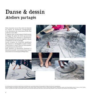 Sur une proposition de Lisa David et Juliette Vezat, avec les élèves des cours de dessin adultes et les participantes à l’atelier de recherches chorégraphiques :
BEAULIER Isabelle, BLOIS Brigitte, DOUGE Brigitte, BOCHET Fanny, BOURY Hélène, Céline, POTIER Christine, LÉVEQUE Marie-Françoise, GIRAUDEAU Isabelle, GUIET Marie-Noëlle, HERAULT Florence, HEUZE Sophie,
HUCHOT Christelle, PALUN Claude, TESSON Sandra, VALOIS Karine, AUDUREAU Marie-Annick, BALLEREAU Clarisse, BONIO Betsy, BONNIFET Astrid, BOSSARD Joyce, BOUDEAU Nicole, BRAEMS Isabelle,
Danse & dessin
Ateliers partagés
Deux rencontres ont eu lieu entre les danseurs
de l'Atelier de Recherche chorégraphique
et les dessinateurs du Conservatoire/École d'art
en février et mars 2022.
Il s’agissait pour les participants d’expérimenter
un langage, des gestes, des actions qui pourraient
être communs aux danseurs et dessinateurs,
dont l’interprétation pourrait être singulière à chacun,
et l’expérience en tout cas partagée.
Furent évoquées les recherches graphiques
des danseuses et chorégraphes Carolyn Carlson,
Trisha Brown et Anne Teresa de Keersmaeker,
les performances de Toni Orrico.
Ainsi danseurs et dessinateurs dansèrent et
dessinèrent ensemble : mouvement et trace, trace et
mouvement,surunemusiquedePhilipGlass...
6
 