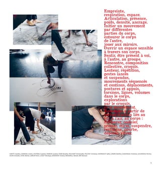 CANTET Claudine, CHARIEAU Linette, COUTABLE Guylaine, DOMAIN Lauriane, DUBÉ Maryline, FAUCHART Emmanuelle, FRUCHET Christiane, GHERNAOUT Saliha, GIRARD Marlène, GOGENDEAU Christiane, GUILMINEAU Perrine,
JOUIN Christelle, JOYAU Michel, LEBRUN Pierre, LUSSET Véronique, MAIOROVA Kristina, MASSARELLI Benoît, MAY Bernard.
Empreinte,
respiration, espace.
Articulation, présence,
poids, densité, ancrage.
Initier un mouvement
par différentes
parties du corps,
entourer le corps
de l’autre,
jouer aux miroirs.
Ouvrir un espace sensible
à travers son corps.
Sentir, être présent à soi,
à l’autre, au groupe.
Rencontre, composition
collective, croquis.
Lenteur, répétition,
gestes lancés
et suspendus,
mouvements séquencés
et continus, déplacements,
postures et appuis,
torsions, lignes, volumes
dans le corps,
explorations
par le croquis,
et le mouvement.
Recherche à partir de
verbes d’action liés au
sol, à l’air, au corps :
Effleurer, onduler,
presser, étirer, suspendre,
rectiligne, courbe,
déposer, vibrer.
7
 