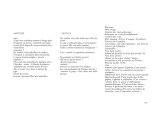 101
16/02/2021
jupe.
A quoi bon étudier un système d’image dont
Il regarde en arrière, peut-être une traîne
on sait dès le départ les inconvéninents et les
vulnérables
nuisances ?
Ses jambes, mal emballées, le rendent
Pourquoi se complaire dans un système
Le jeune homme simple et joyeux
opprime ?
Elles sont bien emballées en quelque sorte.
Chercher plutôt la liberté de respirer,
ondulante qui remonte sur le devant –
aller et venir, vivre dans la nature, la
jupe
liberté de penser.
homme ; parcequ’elles sont auréolées
21/02/2021
Ses jambes sont plus jolies que celles du
jeune
Ce que je redoute le plus, c’est la laideur –
La jeune fille a de jolies jambes.
laideur comme stimulant de l’imaginaire –
L’art : inutile et cependant nécéssaire –
Et pourtant, je l’utilise souvent
Qu’est-ce qu’un artiste ?
dessins imparfaits.
artistes ?
Pouvoir se soustraire à la laideur.
Les entomologistes de l’image sont-ils ?
Tourner la page – Fuir dans une belle
pensée,
Un objet
belle image.
Toucher des mains, du corps
Fabriquer un projet de réel plaisant.
Toucher des yeux
Réel plaisant – le livre d’images – le collectif
Toucher de la matière
foisonnant – une action groupée – une fierté de
Toucher de la lumière
l’ensemble –
Voir de la matière
Liberté de prendre ou de ne pas prendre, de
Voir de la lumière
choisir ou de ne pas choisir l’image –
le contraire d’une projection sur l’écran –
Pouvoir de dire NON.
Tout
Edition d’une pensée dispersée, d’une pensée
même. Ecrire, c’est concrétiser une pensée –
partagée –
différent de l’art abstrait qui est concret quand
Quel est le poids d’une pensée dans le flot
papier, la pensée se concrétise – l’art concret –
continu de la vie qui ne s’arrête jamais
pensées délaissées – Pour une fois : photo –
Évoluer et produire du vivant et du mort –
comme les milliers d’insectes, les milliers de
mortubic, tupic, l’insecticide apaisant :
 