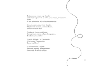 103
Tout commence par une page blanche,
Un moment suspendu où, au milieu de nos pensées, nous sommes
perdus.
Et puis, le tourbillon de la création nous entraine.
Les mains s’activent au rythme des idées,
Elles écrivent, dessinent, raturent, effacent...
Elles inscrivent une trace.
Petit à petit, l’œuvre prend forme,
Encre, peinture, crayon, collage, photographie...
Tous les moyens sont bons.
Ce qu’ils cherchent c’est l’expression :
D’une pensée, d’une émotion,
Éternel tourbillon !
Le bourdonnement s’amplifie
Au rythme des idées, des mouvements,
L’œuvre naît de ce bruit ambiant.
 