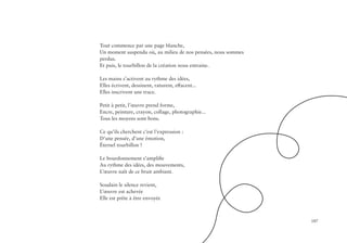 107
Tout commence par une page blanche,
Un moment suspendu où, au milieu de nos pensées, nous sommes
perdus.
Et puis, le tourbillon de la création nous entraine.
Les mains s’activent au rythme des idées,
Elles écrivent, dessinent, raturent, effacent...
Elles inscrivent une trace.
Petit à petit, l’œuvre prend forme,
Encre, peinture, crayon, collage, photographie...
Tous les moyens sont bons.
Ce qu’ils cherchent c’est l’expression :
D’une pensée, d’une émotion,
Éternel tourbillon !
Le bourdonnement s’amplifie
Au rythme des idées, des mouvements,
L’œuvre naît de ce bruit ambiant.
Soudain le silence revient,
L’œuvre est achevée
Elle est prête à être envoyée
 