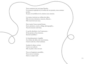 111
Tout commence par une page blanche,
Un moment suspendu où, au milieu de nos pensées, nous sommes
perdus.
Et puis, le tourbillon de la création nous entraine.
Les mains s’activent au rythme des idées,
Elles écrivent, dessinent, raturent, effacent...
Elles inscrivent une trace.
Petit à petit, l’œuvre prend forme,
Encre, peinture, crayon, collage, photographie...
Tous les moyens sont bons.
Ce qu’ils cherchent c’est l’expression :
D’une pensée, d’une émotion,
Éternel tourbillon !
Le bourdonnement s’amplifie
Au rythme des idées, des mouvements,
L’œuvre naît de ce bruit ambiant.
Soudain le silence revient,
L’œuvre est achevée
Elle est prête à être envoyée
Tous ces fragments assemblés,
Vous sont ici restitués,
Dans ce corpus varié.
 