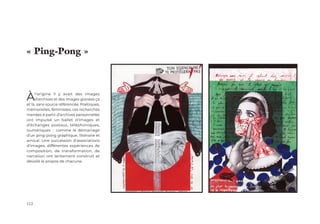 112
Àl'origine il y avait des images
d'archives et des images glanées ça
et là, sans source référencée. Poétiques,
mémorielles, féministes, ces recherches
menées à partir d'archives personnelles
ont impulsé un ballet d'images et
d'échanges postaux, téléphoniques,
numériques : comme le démarrage
d'un ping-pong graphique, littéraire et
amical. Une succession d'associations
d'images, différentes expériences de
composition, de transformation, de
narration ont lentement construit et
dévoilé le propos de chacune.
« Ping-Pong »
 