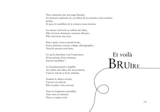 119
Tout commence par une page blanche,
Un moment suspendu où, au milieu de nos pensées, nous sommes
perdus.
Et puis, le tourbillon de la création nous entraine.
Les mains s’activent au rythme des idées,
Elles écrivent, dessinent, raturent, effacent...
Elles inscrivent une trace.
Petit à petit, l’œuvre prend forme,
Encre, peinture, crayon, collage, photographie...
Tous les moyens sont bons.
Ce qu’ils cherchent c’est l’expression :
D’une pensée, d’une émotion,
Éternel tourbillon !
Le bourdonnement s’amplifie
Au rythme des idées, des mouvements,
L’œuvre naît de ce bruit ambiant.
Soudain le silence revient,
L’œuvre est achevée
Elle est prête à être envoyée
Tous ces fragments assemblés,
Vous sont ici restitués,
Dans ce corpus varié.
Et voilà
BRUIRE
 