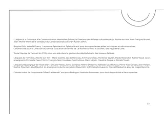 121
L’ Adjoint à la Culture et à la Communication Maximilien Schnel, le Directeur des Affaires culturelles de La Roche-sur-Yon Jean-François Brunel,
Jean-Michel Pierre et le Directeur du Conservatoire/École d'art Xavier Jamin.
Brigitte Pirio, Isabelle Guerry, Laurianne Raimbault et Fabrice Braud pour leurs précieuses aides techniques et administratives.
Caroline Olié pour la Direction du Service Éducation de la Ville de La Roche-sur-Yon, et la DRAC des Pays de la Loire.
Toute l'équipe de l'accueil du CYEL pour son aide dans la gestion des dépôts/retraits des travaux d'élèves.
L'équipe de l'IUT de La Roche-sur-Yon : Marie Carette, Léa Cottenceau, Emma Grolleau, Hortense Quillet, Mado Rexand et Adélie Viaud. Leurs
enseignants Christelle Capo-Chichi, François-Jean Goudeau,Yves Guilloux, Marc Jahjah, Claudine Paque et Zeineb Touati.
L'équipe pédagogique de l'école d'art : Claudie Pateau, Sonia Campos, Hélène Delépine, Adélaïde Gaudéchoux, Pierre-Yves Gervais, Jean Herpin,
Sophie Pouchain, Lisa David et les enseignants du Conservatoire Raoul Jehl et Christophe Laparre. Djamel Meskache, pour sa magie blanche.
Camille Imhof de l'imprimerie Offset 5 et Hervé Cano pour Fedrigoni, Nathalie Fonteneau pour leur disponibilité et leur expertise.
 
