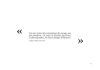 15
« J’ai une vision très romantique du voyage, pas
très moderne : le train, la marche, les livres,
la photographie, les lieux chargés d’Histoire.
Grégory Valton, mars 2021
»
 