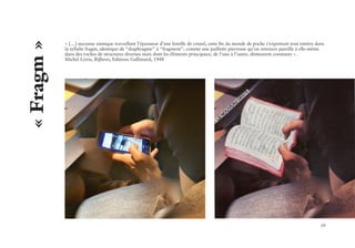 19
« […] secousse sismique travaillant l’épaisseur d’une lentille de cristal, cette fin du monde de poche s’exprimait tout entière dans
la syllabe fragm, identique de “diaphragme” à “fragment”, comme une paillette pierreuse qu’on retrouve pareille à elle-même
dans des roches de structures diverses mais dont les éléments principaux, de l’une à l’autre, demeurent constants ».
Michel Leiris, Biffures, Editions Gallimard, 1948
« Fragm »
 