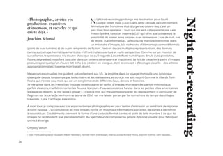 26
«Photographes, arrêtez vos
productions excessives
et insensées, et recyclez ce qui
existe déjà.»
Joachim Schmid
Night not-recording prolonge ma fascination pour l’outil
Google Street View (GSV). Dans cette période de confinement,
fermeture des frontières, état d’urgence, couvre-feu, c’est un
peu mon tour-operator. L’outil qui me sert « d’appareil à voir » est
Photo-Sphère, fonction interne à GSV qui offre aux utilisateurs la
possibilité de poster leurs propres vues immersives : vue de nuit, vue
de drone, vue informative… Je fouille, de manière instinctive, dans
un méandre d’images, à la recherche d’éléments purement formels
(point de vue, lumière) et de sujets empreints de fiction. J’extrais de ces multiples représentations, des formats
carrés, au cadrage hermétiquement clos n’offrant nulle ouverture et nulle perspective. Comme sur un monitor de
surveillance, le spectateur n’a d’autre choix que ce qu’il regarde. Les artefacts numériques (bruit, vues pixelisées,
floues, dégradées) nous font basculer dans un univers dérangeant et inquiétant. Le fait de travailler à partir d’images
produites par quelqu’un d’autre fait écho à la citation en exergue, dont le concept « d’écologie visuelle » des artistes
appropriationnistes1
, traverse mon travail récent.
Mes errances virtuelles me guident naturellement aux US. Je projette dans ce voyage immobile une Amérique
disséquée depuis longtemps par les écrivains et les réalisateurs, et dont je me suis nourri. Comme la ville de Twin
Peaks qui n’existe pas, mais qui est un conglomérat de différents lieux, décors et histoires.
Je me glisse dans les interstices troubles et déroutants de ce flot d’images. Mon avancée, parfois méthodique,
parfois aléatoire, me fait remonter les fleuves, les cours d’eau secondaires, fureter dans les petites villes américaines,
les espaces déserts. Je me laisse « glisser » - c’est ce mot qui me vient pour parler du déplacement si particulier de
Pegman sur la carte (le bonhomme jaune de GSV) - et me laisser porter par les noms hors du temps des villages
traversés : Lynx, Carthage, Alexandria.
À mon tour, je compose avec ces espaces-temps photographiques pour tenter d’entrevoir un semblant de réponse
à notre époque. L’accumulation de mes images forme un magma d’informations partielles, de signes à déchiffrer,
à reconstituer. Ces éléments prennent la forme d’une carte de format carrée, et pliée de telle manière à ce que les
images ne se dévoilent que parcellairement. Au spectateur de composer sa propre dystopie visuelle pour fabriquer
un récit étrange.
Grégory Valton
1 Joan Fontcuberta, Raoul Haussam, Robert Heineken, Hannah Höch, Erik Kessels, Sherrie Levine, Richard Prince, Joachim Schmid, John Stezaker,…
Night
not-recording
 