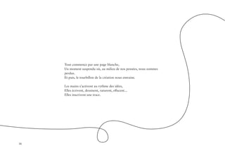 36
Tout commence par une page blanche,
Un moment suspendu où, au milieu de nos pensées, nous sommes
perdus.
Et puis, le tourbillon de la création nous entraine.
Les mains s’activent au rythme des idées,
Elles écrivent, dessinent, raturent, effacent...
Elles inscrivent une trace.
 