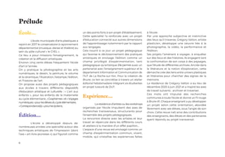 6
École...
	 L’école municipale d’arts plastiques a
rejoint en 2017 le conservatoire à rayonnement
départemental (musique, danse et théâtre) au
sein du pôle culturel « le CYEL ».
Ce lieu a pour missions l’enseignement, la
création et la diffusion artistiques.
Environ cinq cents élèves fréquentent l’école
d’art à l’année.
On y pratique la photographie et les arts
numériques, le dessin, la peinture, le volume
et la céramique, l’illustration, l’estampe, l’édition,
et l’histoire de l’art.
On propose aussi des projets pédagogiques
aux écoles à travers différents dispositifs
d’éducation artistique et culturelle : « L’art aux
enfants », pour les enfants de la maternelle
au cycle élémentaire, «Graphèmes»et«Voyages
numériques»pourlesélèvesducycleélémentaire,
«Correspondance(s)»,pourleslycéens.
Édition...
	 L’école a développé depuis de
nombreuses années une spécialité autour des
techniques artistiques de l’impression (dont
l’axe « art-livre-jeunesse »), qui figurait comme
un des points forts à son projet d’établissement.
Cette spécialité l’a renforcée avec un projet
d’éducation connecté aux autres dimensions
de l’apprentissage notamment par le rapport
aux langages.
Cela nourrit à ce jour un projet pédagogique
qui favorise le décloisonnement des pratiques
artistiques et envisage l’édition comme un
champ privilégié d’expérimentation, tant
pédagogique qu’artistique. Elle permet aussi un
partenariat avec l’enseignement supérieur et le
département Information et Communication de
l’IUT de La Roche-sur-Yon. Pour la création de
Bruire, ce lien se concrétise à travers un atelier
éditorial hebdomadaire intégrant six étudiantes
en projet tuteuré de DUT.
Expérience...
	 Larésidenced’artisteoulesworkshops
organisés par l’école impulsent des axes de
recherches transversaux, structurants pour
l’ensemble des projets pédagogiques.
La rencontre directe avec les artistes et leur
travail se répercute dans les différents cours
et ateliers à la manière d’un effet papillon...
L’espace d’une revue est envisagé comme un
champ d’expérimentation commun, vivant,
mobile, qui cristallise les expériences faites
à l’école.
Par une approche subjective et instinctive
des lieux qu’il traverse, Grégory Valton, artiste
plasticien, développe une oeuvre liée à la
photographie, la vidéo, la performance et
l’édition.
Ses projets l’amènent à voyager, à enquêter
sur des lieux et des histoires. Ils engagent tant
la confrontation de son corps à des paysages,
que l’étude de différentes archives. Ancrée dans
la littérature et la notion d’exploration, cette
démarche crée des liens entre univers plastiques
et littéraires pour chercher des signes de la
mémoire.
La résidence de Grégory Valton a eu lieu de
décembre 2020 à juin 2021 et a inspiré les axes
de travail suivants : archiver et traverser.
Ces mots ont impulsé des recherches
communes à toute l’école et donné un fil rouge
à Bruire #1. Chaque enseignant a pu développer
un projet selon cette orientation, abordée
librement avec ses élèves, sous l’angle de son
choix. Cette revue naît ainsi des contributions
des enseignants, des élèves et des partenaires
ayant répondu au projet transversal.
Prélude
 