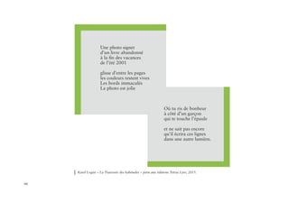 66
Une photo signet
d’un livre abandonné
à la fin des vacances
de l’été 2001
glisse d’entre les pages
les couleurs restent vives
Les bords immaculés
La photo est jolie
Où tu ris de bonheur
à côté d’un garçon
qui te touche l’épaule
et ne sait pas encore
qu’il écrira ces lignes
dans une autre lumière.
Karel Logist « La Traversée des habitudes » paru aux éditions Tetras Lyre, 2015.
 