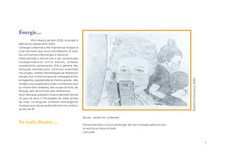 7
Énergie...
	 Mûri depuis janvier 2020, ce projet a
débuté en septembre 2020.
L’énergie collective a été maintenue malgré la
crise sanitaire que nous connaissons, et avec
les contraintes d’échanges à distance.
Cette période a donné lieu à de nombreuses
correspondances entre élèves, artistes,
enseignants, partenaires. Elle a généré des
tactiques diverses pour continuer ensemble
nos projets : ballets d’enveloppes de dépôts en
retraits, flux ininterrompus de messages écrits,
enregistrés, copiés/collés et même gravés... des
rendez-vous suspendus à des connexions plus
ou moins bien établies, des coups de folie, de
fatigue, des rencontres, des révélations.
Avoir fabriqué quelque chose ensemble donne
un peu de sens à l’étrangeté de cette année
de crise. Ce singulier contexte d’émergence
marque sans doute profondément le contenu
de Bruire #1.
Et voilà Bruire...
Bruire : verbe intr. Littéraire.
Faire entendre un bruit prolongé, fait de multiples petits bruits :
le vent bruit dans la forêt.
Larousse.
Saliha
Ghernaout,
2020
 