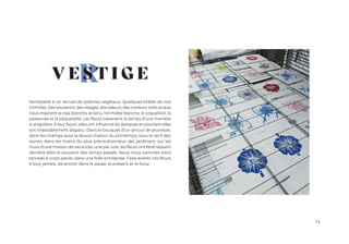 73
R
Semblable à un recueil de poèmes végétaux. Quelques bribes de nos
intimités. Des souvenirs, des visages, des odeurs, des couleurs voilà ce que
nous inspirent la rose blanche, le koru, l’orchidée blanche, le coquelicot, la
passerose et la pâquerette. Les fleurs traversent le temps d’une manière
si singulière. À leur façon, elles ont influencé les époques et pourtant elles
ont inlassablement disparu. Dans le bouquet d’un amour de jeunesse,
dans les champs sous la douce chaleur du printemps, sous le vent des
dunes, dans les mains du plus précautionneux des jardiniers, sur les
murs d’une maison de vacances, une par une, les fleurs ont fané laissant
derrière elles le souvenir des temps passés. Nous nous sommes alors
lancées à corps perdu dans une folle entreprise. Faire exister ces fleurs
à tout jamais, les ancrer dans le passé, le présent et le futur.
V E S T I G E
 