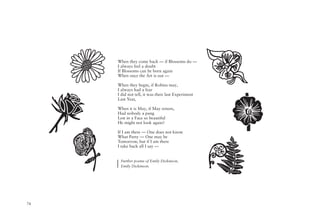 74
When they come back — if Blossoms do —
I always feel a doubt
If Blossoms can be born again
When once the Art is out —
When they begin, if Robins may,
I always had a fear
I did not tell, it was their last Experiment
Last Year,
When it is May, if May return,
Had nobody a pang
Lest in a Face so beautiful
He might not look again?
If I am there — One does not know
What Party — One may be
Tomorrow, but if I am there
I take back all I say —
Further poems of Emily Dickinson,
Emily Dickinson.
 