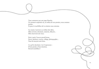 79
Tout commence par une page blanche,
Un moment suspendu où, au milieu de nos pensées, nous sommes
perdus.
Et puis, le tourbillon de la création nous entraine.
Les mains s’activent au rythme des idées,
Elles écrivent, dessinent, raturent, effacent...
Elles inscrivent une trace.
Petit à petit, l’œuvre prend forme,
Encre, peinture, crayon, collage, photographie...
Tous les moyens sont bons.
Ce qu’ils cherchent c’est l’expression :
D’une pensée, d’une émotion,
Éternel tourbillon !
 