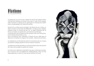 8
Les élèves de ce cours se sont inspirés de l’œuvre de Grégory Valton
intitulée Nos châteaux en Écosse. Dans celle-ci, il part d’une cassette
vidéo retraçant le voyage de son grand-père en Écosse pour établir
toute une généalogie, une histoire de famille.
Partant de ce même point de départ, les élèves ont eu à choisir un
objet. Les raisons ont pu être très différentes : un objet qui leur rappelle
quelque chose, un moment de leur vie ; un objet intéressant par sa
forme, sa matière, sa signification, sa dimension symbolique…
L’essentiel était que cet objet raconte quelque chose, qu’il soit porteur
d’une histoire personnelle ou non.
Ainsi, les élèves se sont intéressés à l’histoire de leur objet pour la
détourner, la modifier, en imaginer une nouvelle… créant ainsi une fiction.
Les réalisations ont été diverses allant de la prise de note, du croquis
aux dessins, collages, photos ou encore mises en situation.
Les références artistiques faites au travail de Gabriel Folli et de Caroline
de Chiara ont pu étayer et guider leur travaux.
Au total, ils ont réalisé dix compositions qui pour certaines se suivent,
pour d’autres sont complètement indépendantes. Elles ont été
regroupées pour en faire un livret venant renforcer la fiction.
Fictions
Fictions
Fictions
 
