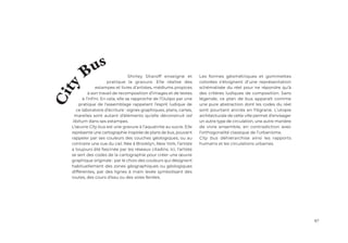 97
Shirley Sharoff enseigne et
pratique la gravure. Elle réalise des
estampes et livres d’artistes, médiums propices
à son travail de recomposition d’images et de textes
à l’infini. En cela, elle se rapproche de l’Oulipo par une
pratique de l’assemblage rappelant l’esprit ludique de
ce laboratoire d’écriture : signes graphiques, plans, cartes,
marelles sont autant d’éléments qu’elle déconstruit ad
libitum dans ses estampes.
L’œuvre City bus est une gravure à l’aquatinte au sucre. Elle
représente une cartographie inspirée de plans de bus, pouvant
rappeler par ses couleurs des couches géologiques, ou au
contraire une vue du ciel. Née à Brooklyn, New York, l’artiste
a toujours été fascinée par les réseaux citadins. Ici, l’artiste
se sert des codes de la cartographie pour créer une œuvre
graphique originale : par le choix des couleurs qui désignent
habituellement des zones géographiques ou géologiques
différentes, par des lignes à main levée symbolisant des
routes, des cours d’eau ou des voies ferrées.
C
i
t
y Bus
Les formes géométriques et gommettes
colorées s’éloignent d’une représentation
schématisée du réel pour ne répondre qu’à
des critères ludiques de composition. Sans
légende, ce plan de bus apparaît comme
une pure abstraction dont les codes du réel
sont pourtant ancrés en filigrane. L’utopie
architecturale de cette ville permet d’envisager
un autre type de circulation, une autre manière
de vivre ensemble, en contradiction avec
l’orthogonalité classique de l’urbanisme.
City bus déhiérarchise ainsi les rapports
humains et les circulations urbaines.
 