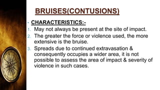 BRUISES(CONTUSIONS)
• CHARACTERISTICS:-
1. May not always be present at the site of impact.
2. The greater the force or violence used, the more
extensive is the bruise.
3. Spreads due to continued extravasation &
consequently occupies a wider area, it is not
possible to assess the area of impact & severity of
violence in such cases.
 