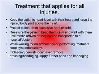 Treatment that applies for all injuries. Keep the patients head level with their heart and raise the injured body part above the heart.  Protect patient from excessive heat or cold.  Reassure the patient, keep them calm and wait with them until medic arrives or they can be transported to a hospital/doctor. While waiting for an ambulance or performing treatment keep bystanders away.  If bleeding persists don’t ever remove dressing/bandaging. Apply further pads and bandaging. 