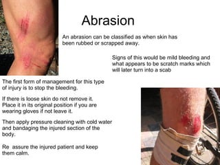 Abrasion  An abrasion can be classified as when skin has been rubbed or scrapped away. Signs of this would be mild bleeding and what appears to be scratch marks which will later turn into a scab The first form of management for this type of injury is to stop the bleeding. If there is loose skin do not remove it. Place it in its original position if you are wearing gloves if not leave it.  Then apply pressure cleaning with cold water and bandaging the injured section of the body.  Re  assure the injured patient and keep them calm.  