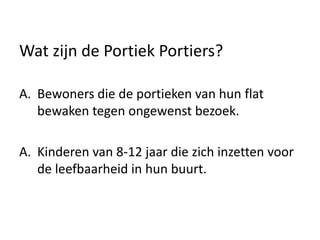 Wat zijn de Portiek Portiers?
A. Bewoners die de portieken van hun flat
bewaken tegen ongewenst bezoek.
A. Kinderen van 8-12 jaar die zich inzetten voor
de leefbaarheid in hun buurt.
 