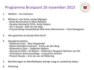 Programma Bruispunt 26 november 2015
1. Welkom – Chris Bellekom
2. #Plakzuil: voor korte aankondigingen
- Beste Binnenstad en Mooi Bolwerk
- Goudse Hartstocht 2016- Anita Ootjers
- Art in Gouda - Rolf van der Mije
- Prijsuitreiking Fotowedstrijd Wiki loves Monuments – Cock Zweegman
3. Hoe-goed-ken-je-Gouda-Oost-Quiz?
4. Speedpresentaties
- Wijkteam Oost – Nico Slappendel
- Nelson Mandela Centrum – Emily van den Berg
- Wijkeethuis Oost – Sjakkelien Betlem
- Steunpunt OOG + de Bühne – Willemien Rougoor/ Martine van Erk
- Technasium Antoniuscollege – Jacqueline Janssen
- Present Gouda – Arie Jan van de Wetering
5. #durftevragen en #durftehelpen brengt vraag en aanbod bij elkaar
6. Afsluiting
 