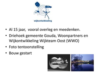 • Al 15 jaar, vooral overleg en meedenken.
• Driehoek gemeente Gouda, Woonpartners en
Wijkontwikkeling Wijkteam Oost (WWO)
• Foto tentoonstelling
• Bouw gestart
 