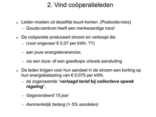 2. Vind coöperatieleden
 Leden moeten uit dezelfde buurt komen. (Postcode-roos)
– Gouda-centrum heeft een merkwaardige roos!
 De coöperatie produceert stroom en verkoopt die
– (voor ongeveer € 0,07 per kWh. ??)
– aan jouw energieleverancier,
– via een dure- óf een goedkope virtuele aansluiting
 De leden krijgen voor hun aandeel in de stroom een korting op
hun energiebelasting van € 0.075 per kWh,
– de zogenaamde “verlaagd tarief bij collectieve opwek
regeling”.
– Gegarandeerd 15 jaar
– Aanmerkelijk belang (> 5% aandelen)
 
