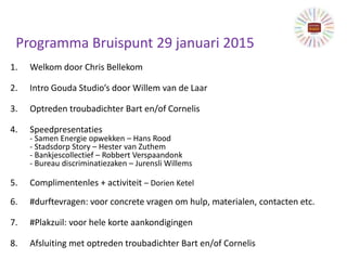 Programma Bruispunt 29 januari 2015
1. Welkom door Chris Bellekom
2. Intro Gouda Studio’s door Willem van de Laar
3. Optreden troubadichter Bart en/of Cornelis
4. Speedpresentaties
- Samen Energie opwekken – Hans Rood
- Stadsdorp Story – Hester van Zuthem
- Bankjescollectief – Robbert Verspaandonk
- Bureau discriminatiezaken – Jurensli Willems
5. Complimentenles + activiteit – Dorien Ketel
6. #durftevragen: voor concrete vragen om hulp, materialen, contacten etc.
7. #Plakzuil: voor hele korte aankondigingen
8. Afsluiting met optreden troubadichter Bart en/of Cornelis
 