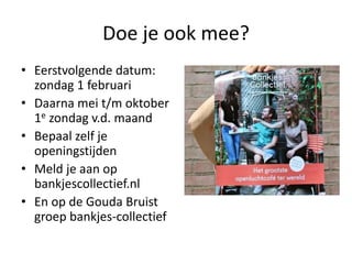Doe je ook mee?
• Eerstvolgende datum:
zondag 1 februari
• Daarna mei t/m oktober
1e zondag v.d. maand
• Bepaal zelf je
openingstijden
• Meld je aan op
bankjescollectief.nl
• En op de Gouda Bruist
groep bankjes-collectief
 