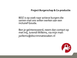 Project Burgerschap & Co-productie
BDZ is op zoek naar actieve burgers die
samen met ons willen werken aan een
inclusief Gouda.
Ben je geïnteresseerd, neem dan contact op
met mij, JurensliWillems, via mijn mail:
jwillems@discriminatiezaken.nl
 