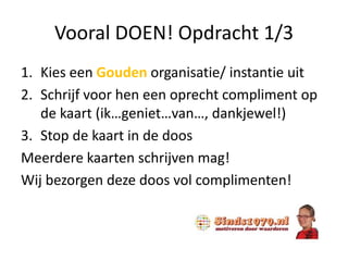 Vooral DOEN! Opdracht 1/3
1. Kies een Gouden organisatie/ instantie uit
2. Schrijf voor hen een oprecht compliment op
de kaart (ik…geniet…van…, dankjewel!)
3. Stop de kaart in de doos
Meerdere kaarten schrijven mag!
Wij bezorgen deze doos vol complimenten!
 