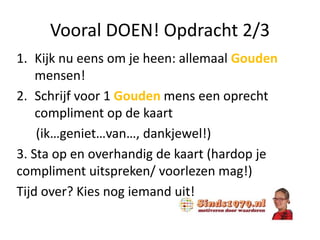 Vooral DOEN! Opdracht 2/3
1. Kijk nu eens om je heen: allemaal Gouden
mensen!
2. Schrijf voor 1 Gouden mens een oprecht
compliment op de kaart
(ik…geniet…van…, dankjewel!)
3. Sta op en overhandig de kaart (hardop je
compliment uitspreken/ voorlezen mag!)
Tijd over? Kies nog iemand uit!
 