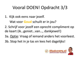 Vooral DOEN! Opdracht 3/3
1. Kijk ook eens naar jezelf.
Wat voor Goud schuilt er in jou?
2. Schrijf voor jezelf een oprecht compliment op
de kaart (ik…geniet…van…, dankjewel!)
3a. Optie: Vraag of iemand anders het voorleest.
3b. Stop het in je tas en lees het dagelijks!
 