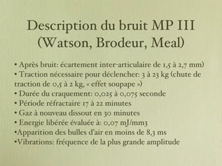 Description du bruit MP III (Watson, Brodeur, Meal) Après bruit: écartement inter-articulaire de 1,5 à 2,7 mm) Traction nécessaire pour déclencher: 3 à 23 kg (chute de traction de 0,5 à 2 kg, « effet soupape ») Durée du craquement: 0,025 à 0,075 seconde Période réfractaire 17 à 22 minutes Gaz à nouveau dissout en 30 minutes  Energie libérée évaluée à: 0,07 mJ/mm3 Apparition des bulles d’air en moins de 8,3 ms Vibrations: fréquence de la plus grande amplitude 