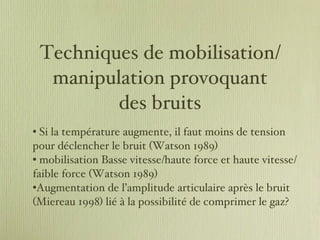 Techniques de mobilisation/manipulation provoquant des bruits Si la température augmente, il faut moins de tension pour déclencher le bruit (Watson 1989) mobilisation Basse vitesse/haute force et haute vitesse/faible force (Watson 1989) Augmentation de l’amplitude articulaire après le bruit (Miereau 1998) lié à la possibilité de comprimer le gaz? 