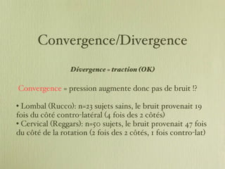 Convergence/Divergence Divergence = traction (OK)   Convergence  = pression augmente donc pas de bruit !? Lombal (Rucco): n=23 sujets sains, le bruit provenait 19 fois du côté contro-latéral (4 fois des 2 côtés)  Cervical (Reggars): n=50 sujets, le bruit provenait 47 fois du côté de la rotation (2 fois des 2 côtés, 1 fois contro-lat) 