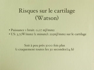 Risques sur le cartilage (Watson) Puissance 1 bruit: 0,07 mJ/mm2 US: 3,75W/mm2 (1 minute): 225mJ/mm2 sur le cartilage Soit à peu près 3000 fois plus  (1 craquement toutes les 30 secondes/24 h)  