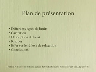 Plan de présentation Différents types de bruits Cavitation Description du bruit Risques Effet sur le réflexe de relaxation Conclusions Trudelle P. Beaucoup de bruits autour du bruit articulaire. Kinésithér cah 2004,29-30:76-80 
