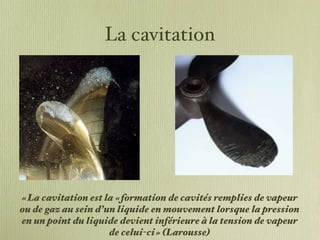 La cavitation « La cavitation est la « formation de cavités remplies de vapeur ou de gaz au sein d’un liquide en mouvement lorsque la pression en un point du liquide devient inférieure à la tension de vapeur de celui-ci » (Larousse) 