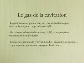Le gaz de la cavitation Liquide synovial= plasma sanguin + (acide hyaluronique, lubricine) comprend du gaz dissout (15%) Gaz dissout= dioxyde de carbone (80%), azote, oxygène (variations interindividuels) Complexité du liquide synovial modifie « l’équilibre des phases » ce qui implique que certains craquent facilement… 